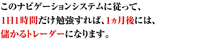 このナビゲーションシステムに従って、１日１時間だけ勉強すれば、１ヵ月後には、儲かるトレーダーになります。