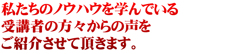 私たちのノウハウを学んでいる受講者の方々からの声をご紹介させて頂きます