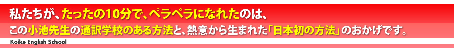 私たちが、たったの１０分で、ペラペラになれたのは、この小池先生の通訳学校のある方法と、熱意から生まれた「日本初の方法」のおかげです。